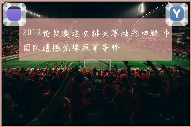 2012伦敦奥运女排决赛精彩回顾 中国队遗憾无缘冠军争锋