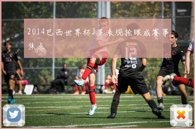 2014巴西世界杯J罗表现抢眼成赛事焦点