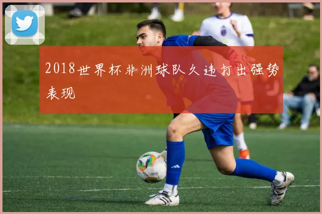 2018世界杯非洲球队久违打出强势表现