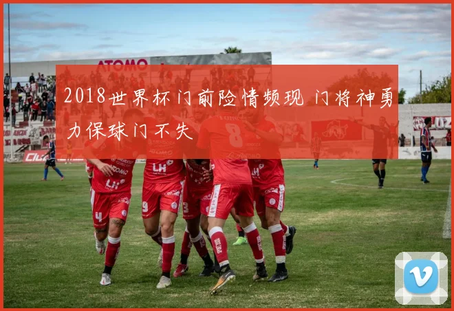 2018世界杯门前险情频现 门将神勇力保球门不失