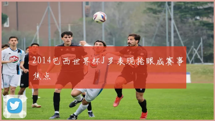 2014巴西世界杯J罗表现抢眼成赛事焦点